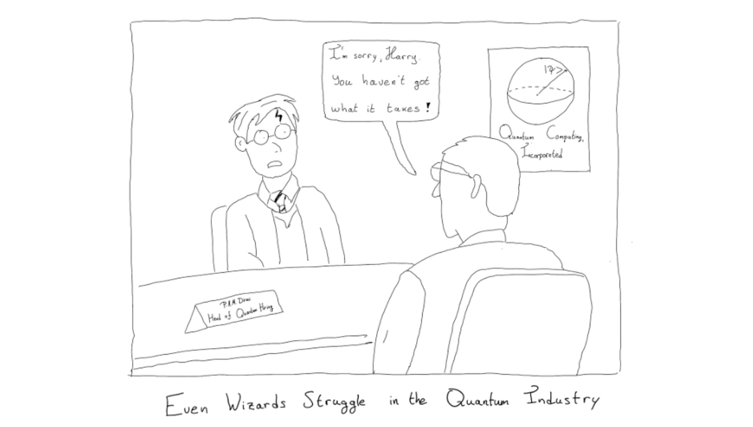 A cartoon of a young man wearing glasses, a tie and a blazer, with a lightning-shaped scar on his forehead, is sitting opposite another man wearing glasses and turning its back to the viewer. On the table facing us a name tag reads: 'P.A.M Dirac, Head of Quantum Hiring'. On the wall a poster shows a spherical illustration with the words 'Quantum Computing, Incorporated'. A speech bubble above that man turning in the foreground reads : 'I'm sorry Harry, you haven't got what it takes!' The cartoon's caption reads: Even Wizards Struggle in the Quantum Industry.